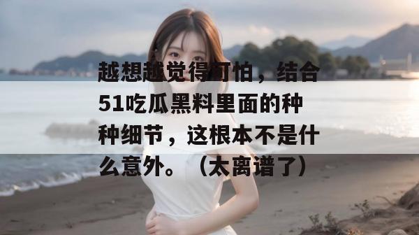 越想越觉得可怕,结合51吃瓜黑料里面的种种细节,这根本不是什么意外。(太离谱了) 越想越觉得可怕,结合51吃瓜黑料里面的种种细节,这根本不是什么意外。(太离谱了)